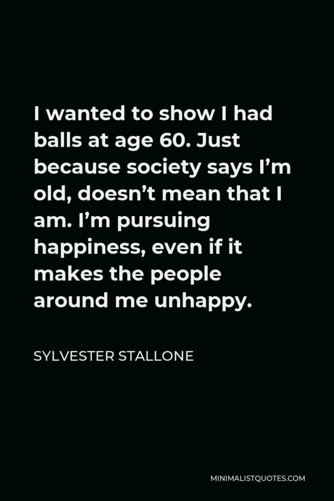 Sylvester Stallone Quote - I wanted to show I had balls at age 60. Just because society says I’m old, doesn’t mean that I am. I’m pursuing happiness, even if it makes the people around me unhappy.