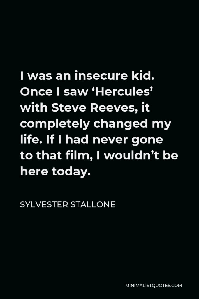Sylvester Stallone Quote - I was an insecure kid. Once I saw ‘Hercules’ with Steve Reeves, it completely changed my life. If I had never gone to that film, I wouldn’t be here today.