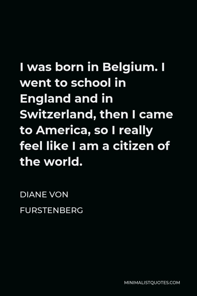 Diane Von Furstenberg Quote - I was born in Belgium. I went to school in England and in Switzerland, then I came to America, so I really feel like I am a citizen of the world.