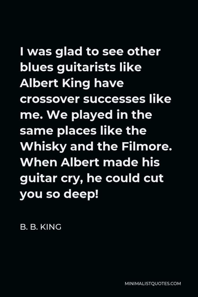 B. B. King Quote - I was glad to see other blues guitarists like Albert King have crossover successes like me. We played in the same places like the Whisky and the Filmore. When Albert made his guitar cry, he could cut you so deep!