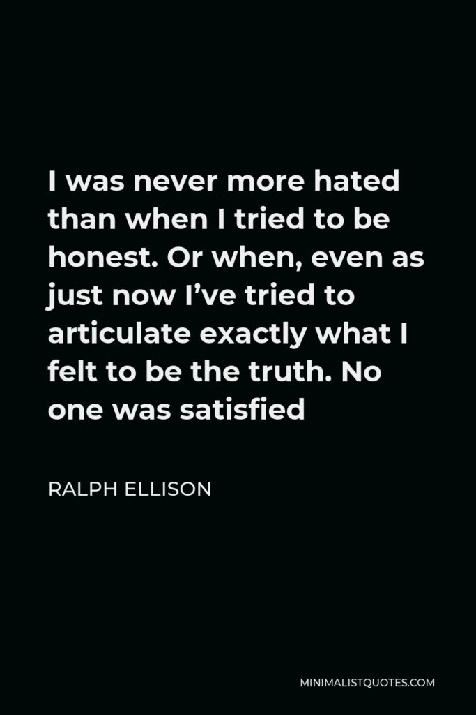 Ralph Ellison Quote - I was never more hated than when I tried to be honest. Or when, even as just now I’ve tried to articulate exactly what I felt to be the truth. No one was satisfied