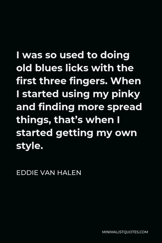 Eddie Van Halen Quote - I was so used to doing old blues licks with the first three fingers. When I started using my pinky and finding more spread things, that’s when I started getting my own style.