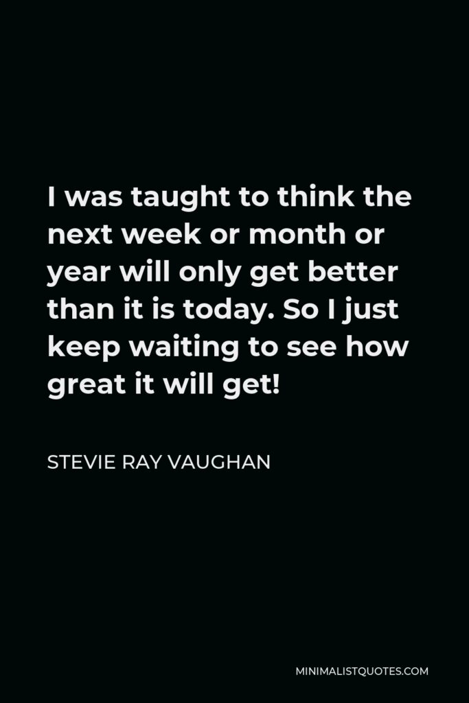 Stevie Ray Vaughan Quote - I was taught to think the next week or month or year will only get better than it is today. So I just keep waiting to see how great it will get!