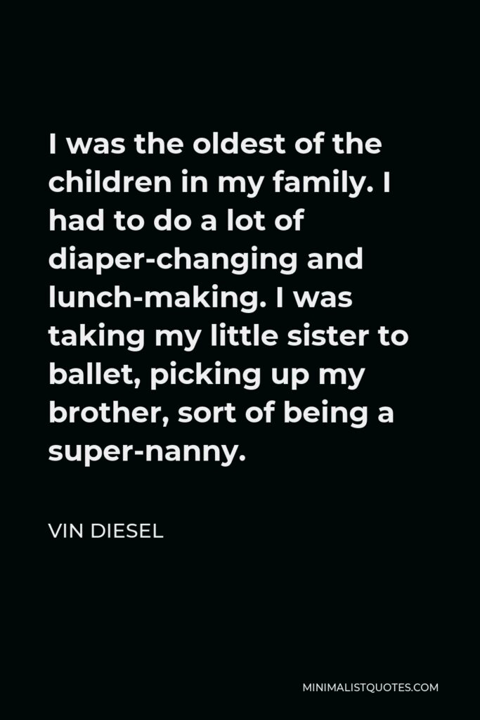 Vin Diesel Quote - I was the oldest of the children in my family. I had to do a lot of diaper-changing and lunch-making. I was taking my little sister to ballet, picking up my brother, sort of being a super-nanny.