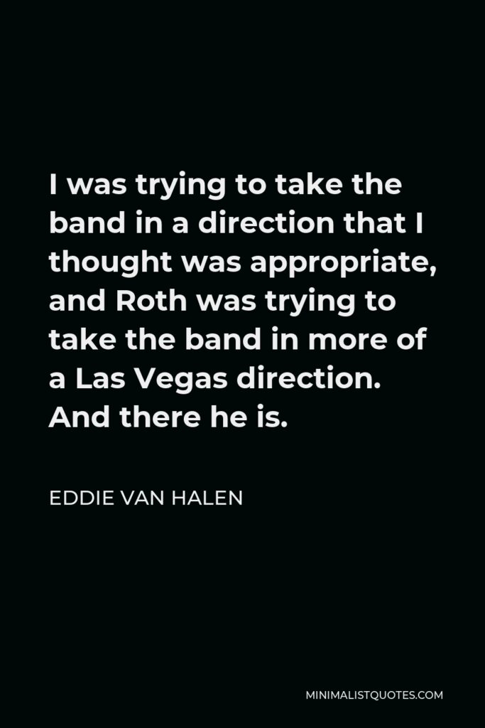 Eddie Van Halen Quote - I was trying to take the band in a direction that I thought was appropriate, and Roth was trying to take the band in more of a Las Vegas direction. And there he is.