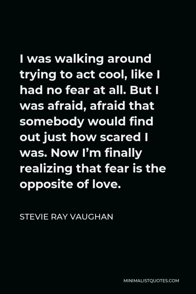 Stevie Ray Vaughan Quote - I was walking around trying to act cool, like I had no fear at all. But I was afraid, afraid that somebody would find out just how scared I was. Now I’m finally realizing that fear is the opposite of love.