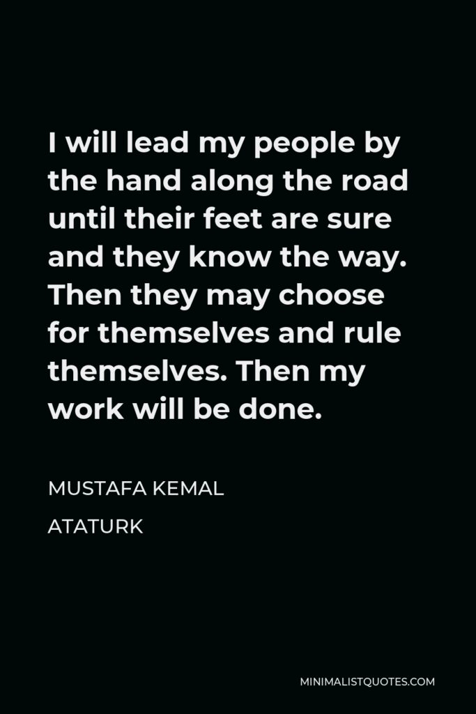 Mustafa Kemal Ataturk Quote - I will lead my people by the hand along the road until their feet are sure and they know the way. Then they may choose for themselves and rule themselves. Then my work will be done.