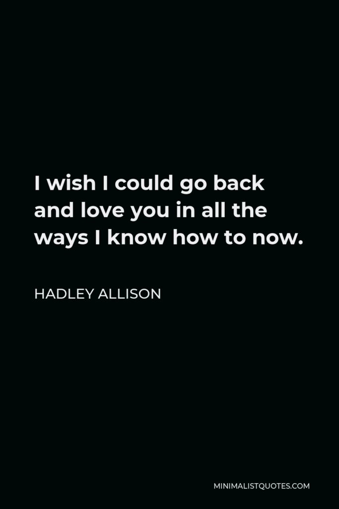 Hadley Allison Quote - I wish I could go back and love you in all the ways I know how to now.