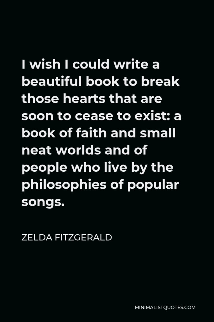 Zelda Fitzgerald Quote - I wish I could write a beautiful book to break those hearts that are soon to cease to exist: a book of faith and small neat worlds and of people who live by the philosophies of popular songs.