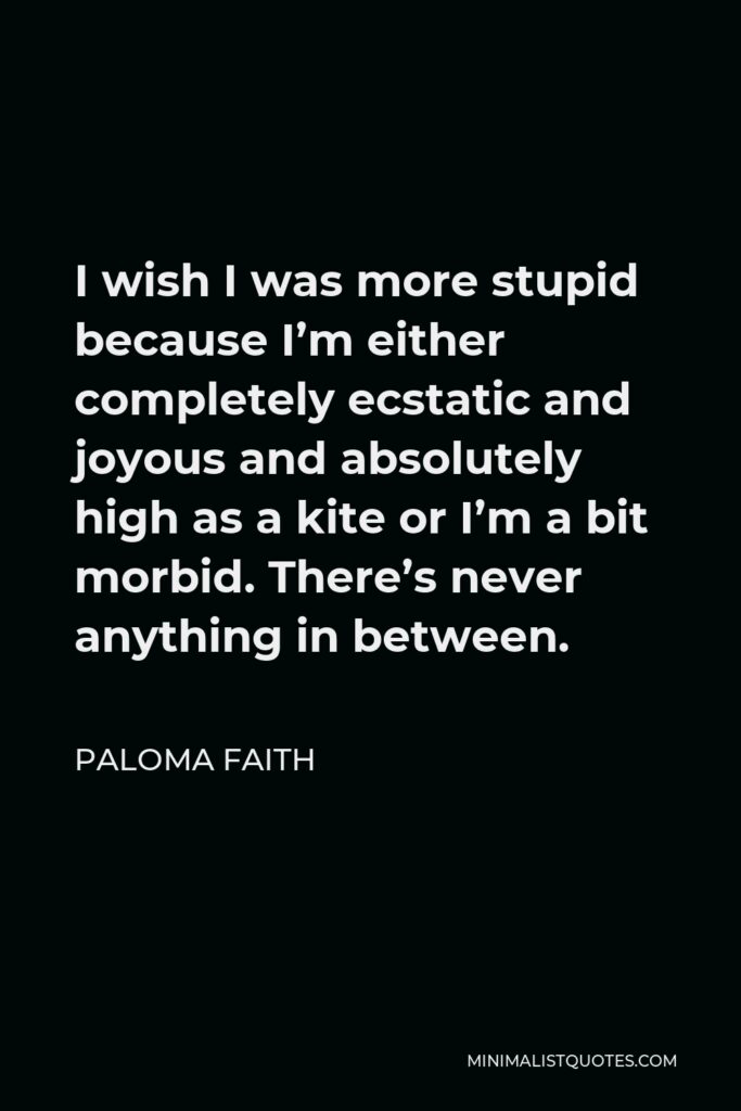 Paloma Faith Quote - I wish I was more stupid because I’m either completely ecstatic and joyous and absolutely high as a kite or I’m a bit morbid. There’s never anything in between.