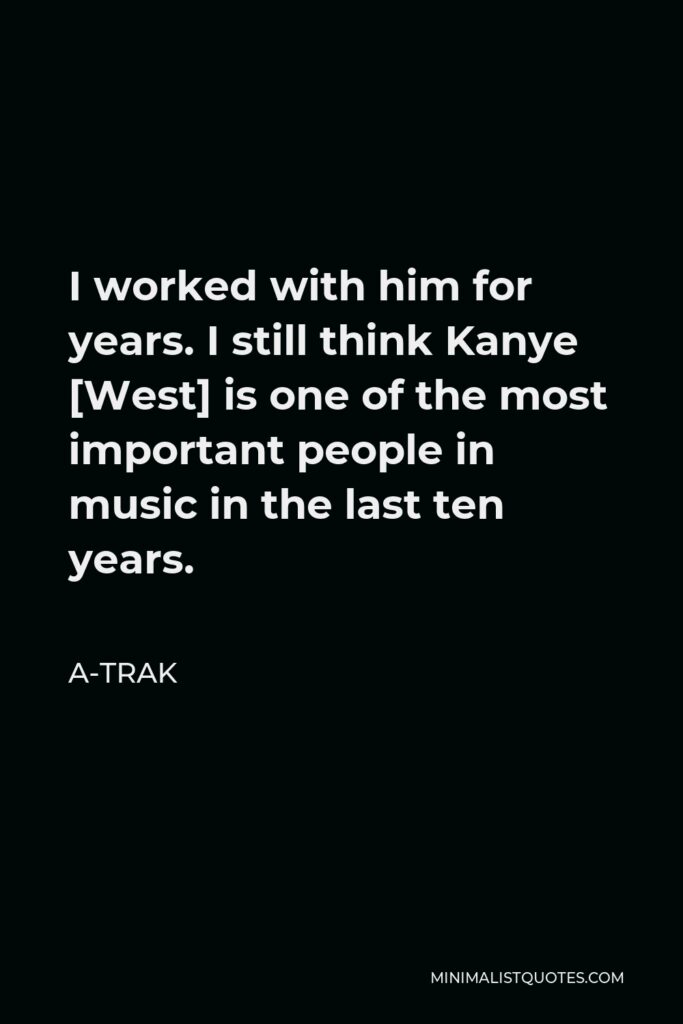 A-Trak Quote - I worked with him for years. I still think Kanye [West] is one of the most important people in music in the last ten years.
