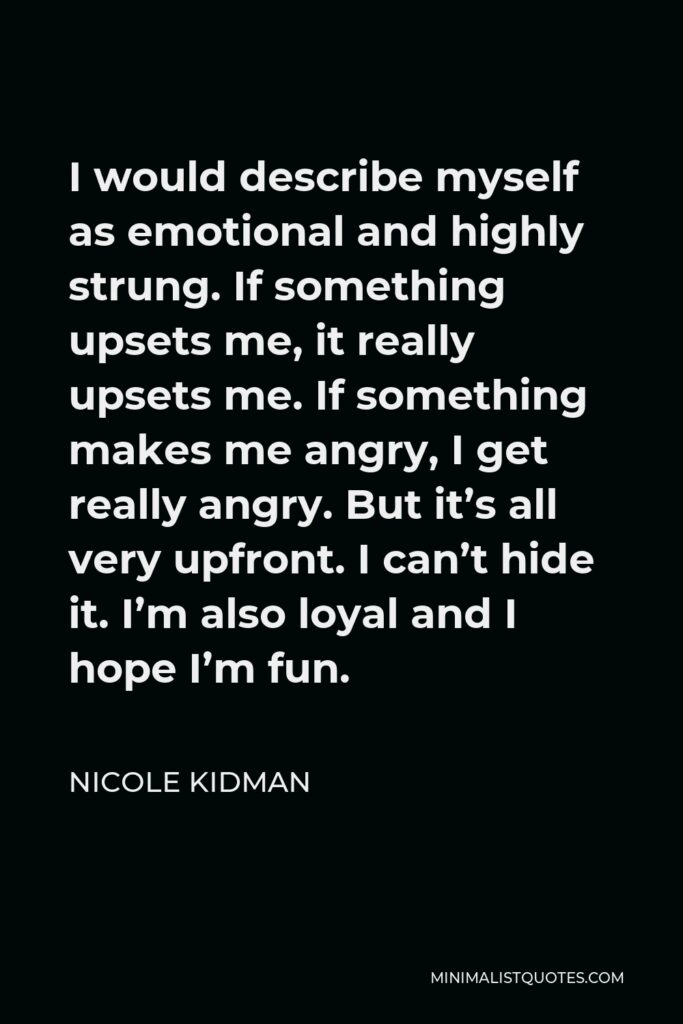Nicole Kidman Quote - I would describe myself as emotional and highly strung. If something upsets me, it really upsets me. If something makes me angry, I get really angry. But it’s all very upfront. I can’t hide it. I’m also loyal and I hope I’m fun.
