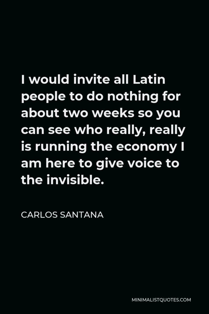 Carlos Santana Quote - I would invite all Latin people to do nothing for about two weeks so you can see who really, really is running the economy I am here to give voice to the invisible.