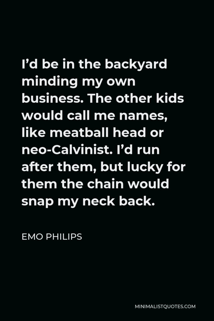 Emo Philips Quote - I’d be in the backyard minding my own business. The other kids would call me names, like meatball head or neo-Calvinist. I’d run after them, but lucky for them the chain would snap my neck back.