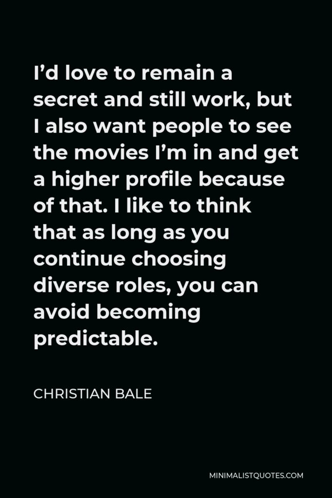 Christian Bale Quote - I’d love to remain a secret and still work, but I also want people to see the movies I’m in and get a higher profile because of that. I like to think that as long as you continue choosing diverse roles, you can avoid becoming predictable.