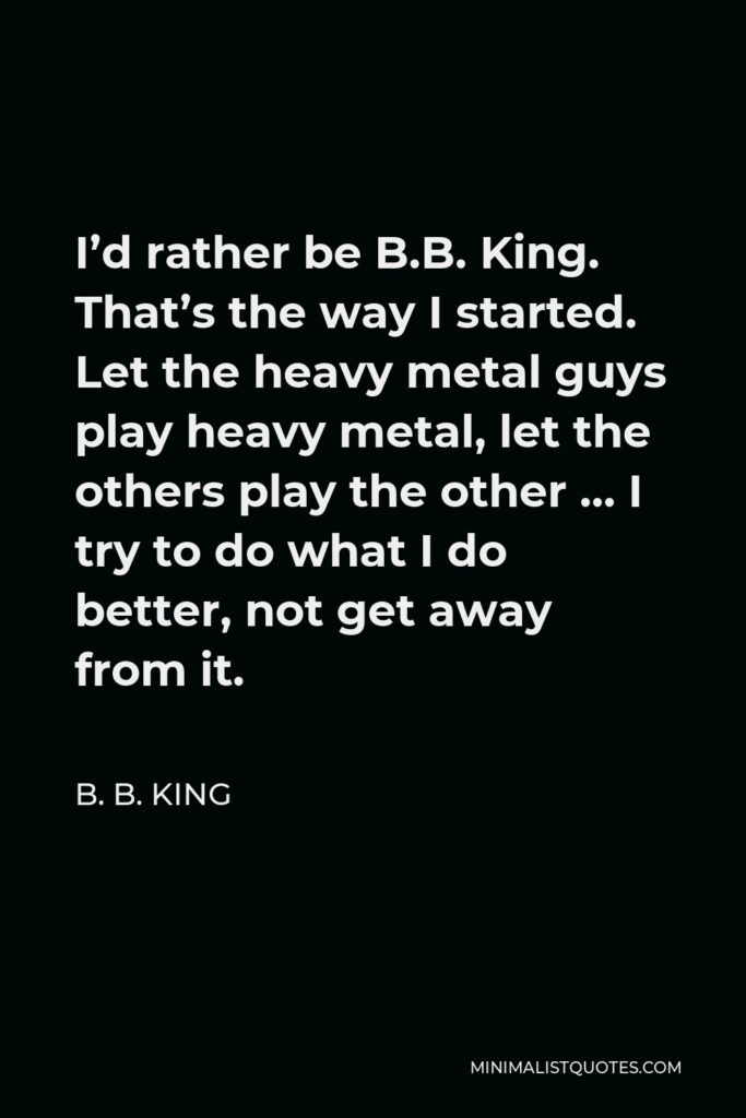 B. B. King Quote - I’d rather be B.B. King. That’s the way I started. Let the heavy metal guys play heavy metal, let the others play the other … I try to do what I do better, not get away from it.