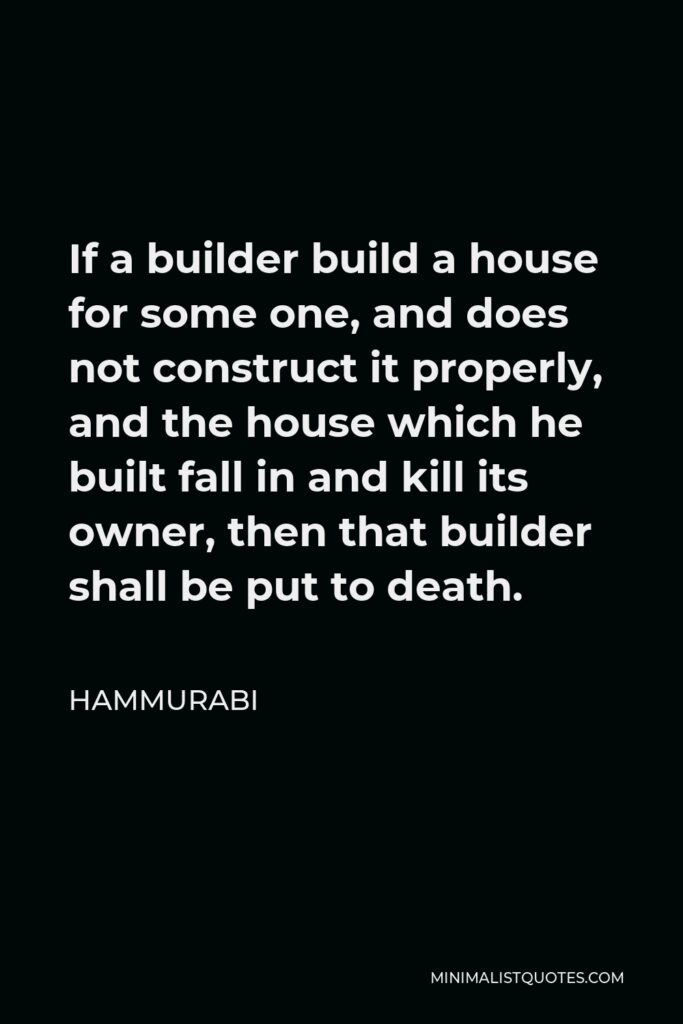 Hammurabi Quote - If a builder build a house for some one, and does not construct it properly, and the house which he built fall in and kill its owner, then that builder shall be put to death.