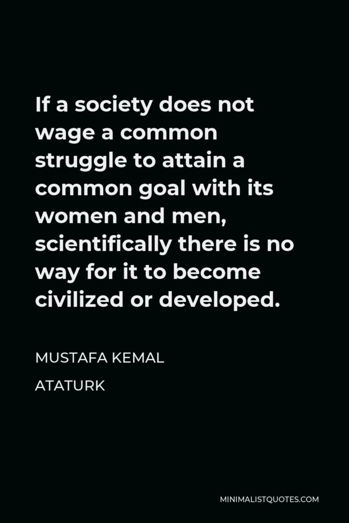 Mustafa Kemal Ataturk Quote - If a society does not wage a common struggle to attain a common goal with its women and men, scientifically there is no way for it to become civilized or developed.
