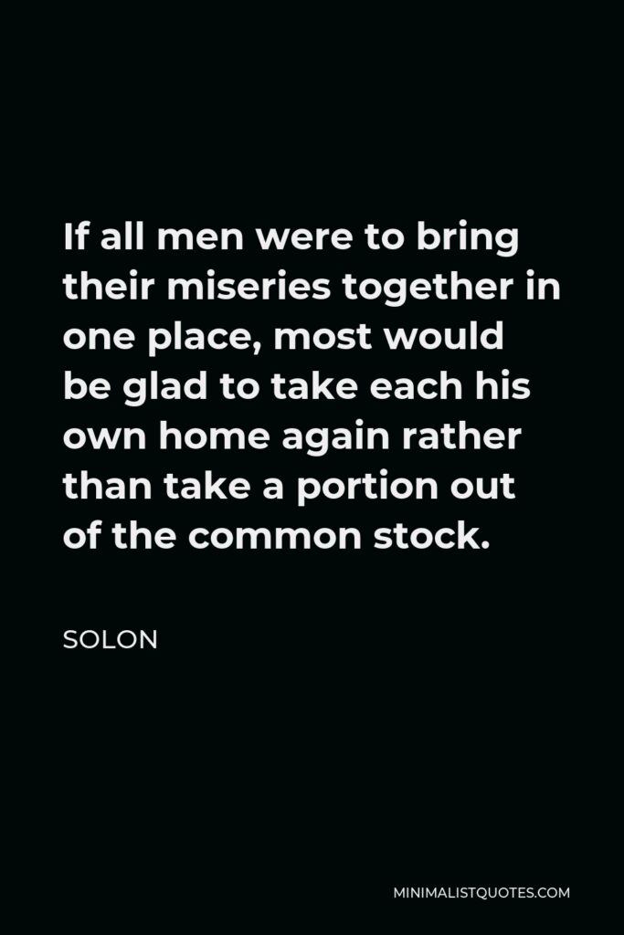 Solon Quote - If all men were to bring their miseries together in one place, most would be glad to take each his own home again rather than take a portion out of the common stock.