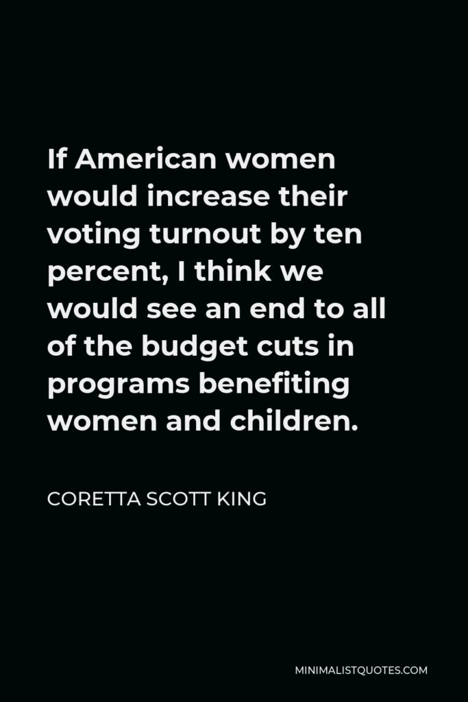 Coretta Scott King Quote - If American women would increase their voting turnout by ten percent, I think we would see an end to all of the budget cuts in programs benefiting women and children.