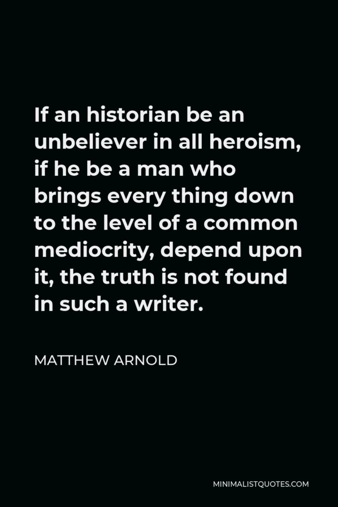 Matthew Arnold Quote - If an historian be an unbeliever in all heroism, if he be a man who brings every thing down to the level of a common mediocrity, depend upon it, the truth is not found in such a writer.