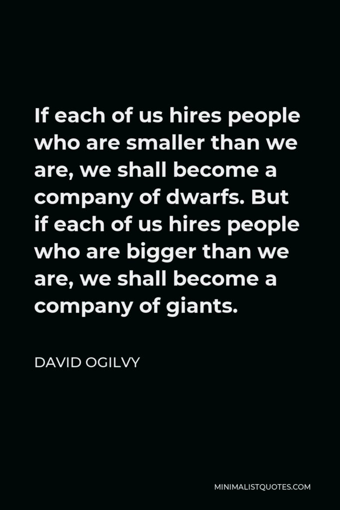 David Ogilvy Quote - If each of us hires people who are smaller than we are, we shall become a company of dwarfs. But if each of us hires people who are bigger than we are, we shall become a company of giants.