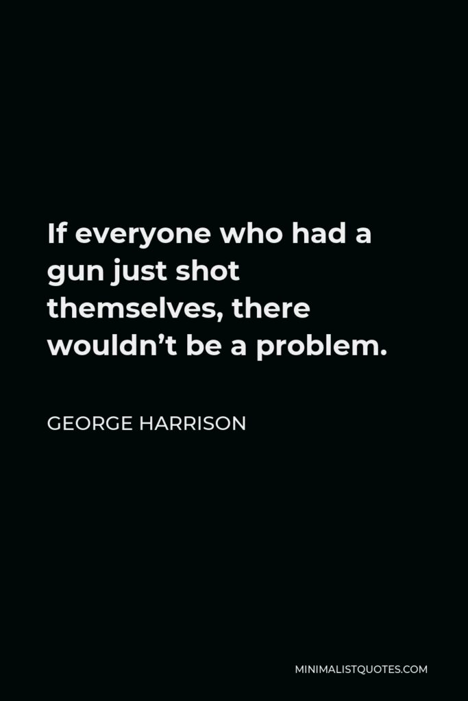 George Harrison Quote - If everyone who had a gun just shot themselves, there wouldn’t be a problem.