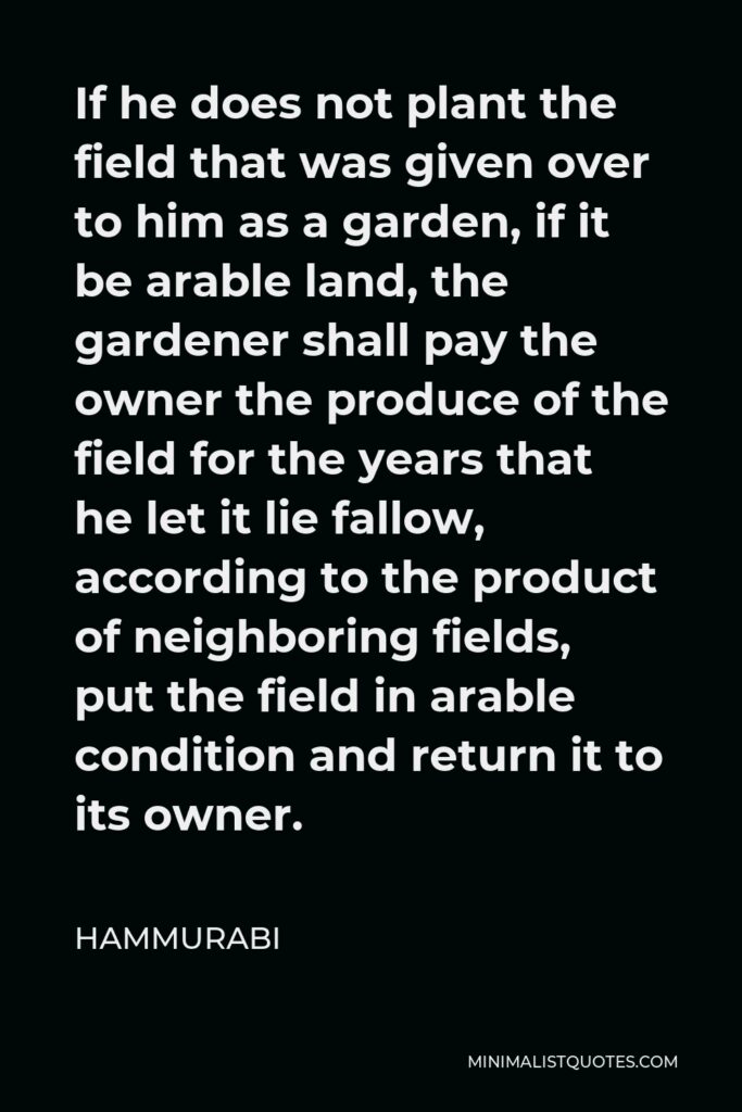 Hammurabi Quote - If he does not plant the field that was given over to him as a garden, if it be arable land, the gardener shall pay the owner the produce of the field for the years that he let it lie fallow, according to the product of neighboring fields, put the field in arable condition and return it to its owner.