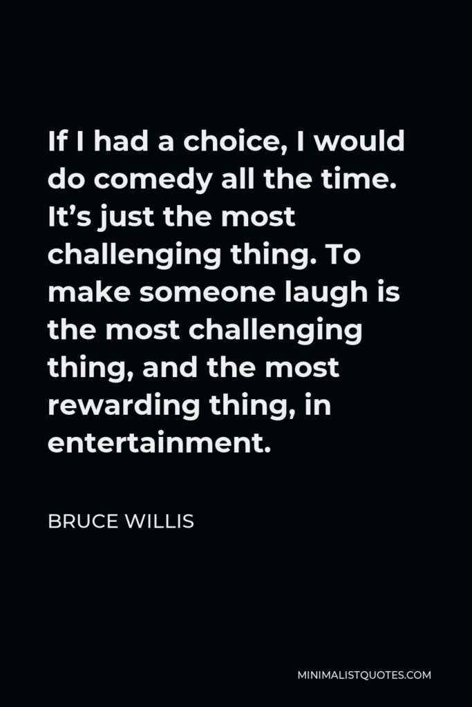 Bruce Willis Quote - If I had a choice, I would do comedy all the time. It’s just the most challenging thing. To make someone laugh is the most challenging thing, and the most rewarding thing, in entertainment.