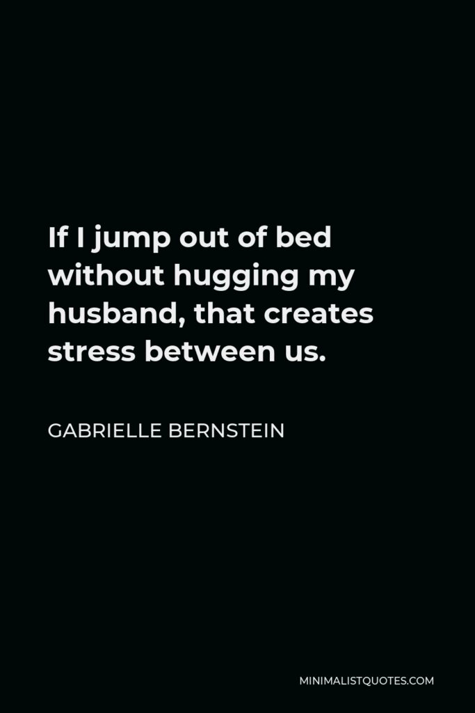 Gabrielle Bernstein Quote - If I jump out of bed without hugging my husband, that creates stress between us.