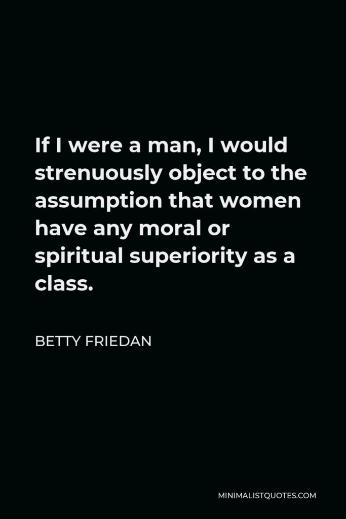 Betty Friedan Quote - If I were a man, I would strenuously object to the assumption that women have any moral or spiritual superiority as a class.