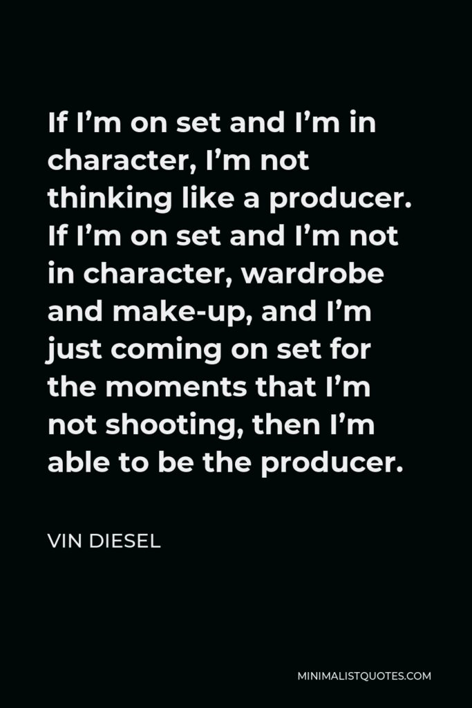 Vin Diesel Quote - If I’m on set and I’m in character, I’m not thinking like a producer. If I’m on set and I’m not in character, wardrobe and make-up, and I’m just coming on set for the moments that I’m not shooting, then I’m able to be the producer.