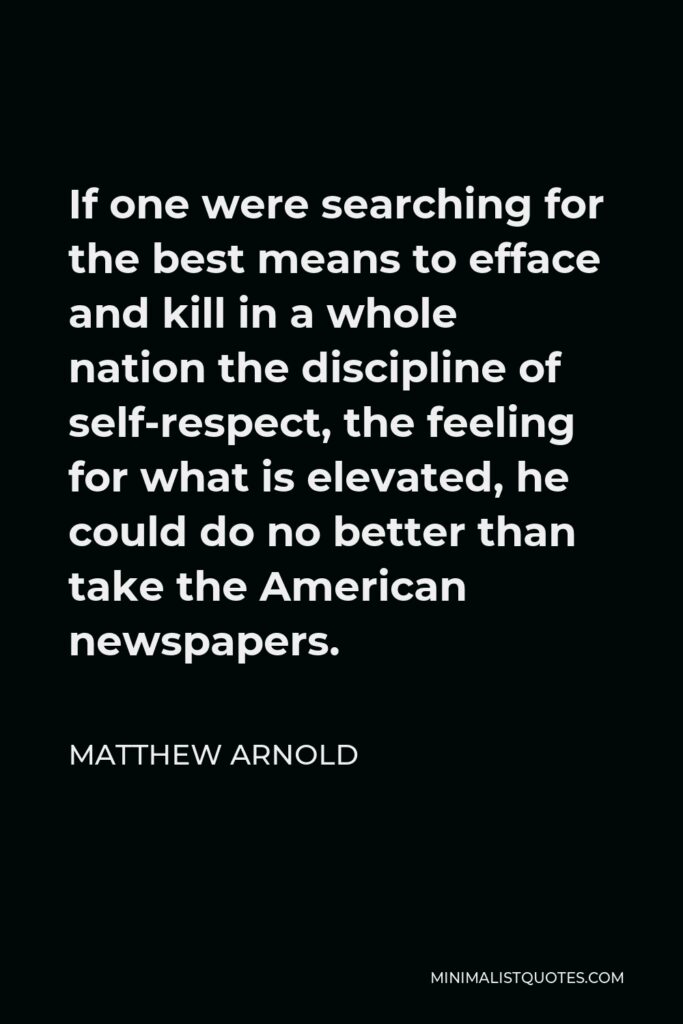 Matthew Arnold Quote - If one were searching for the best means to efface and kill in a whole nation the discipline of self-respect, the feeling for what is elevated, he could do no better than take the American newspapers.