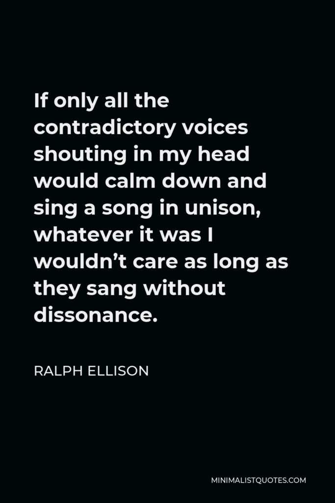 Ralph Ellison Quote - If only all the contradictory voices shouting in my head would calm down and sing a song in unison, whatever it was I wouldn’t care as long as they sang without dissonance.