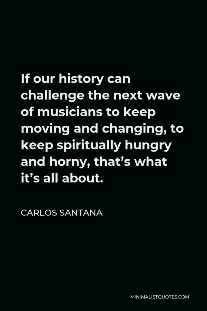 Carlos Santana Quote - If our history can challenge the next wave of musicians to keep moving and changing, to keep spiritually hungry and horny, that’s what it’s all about.