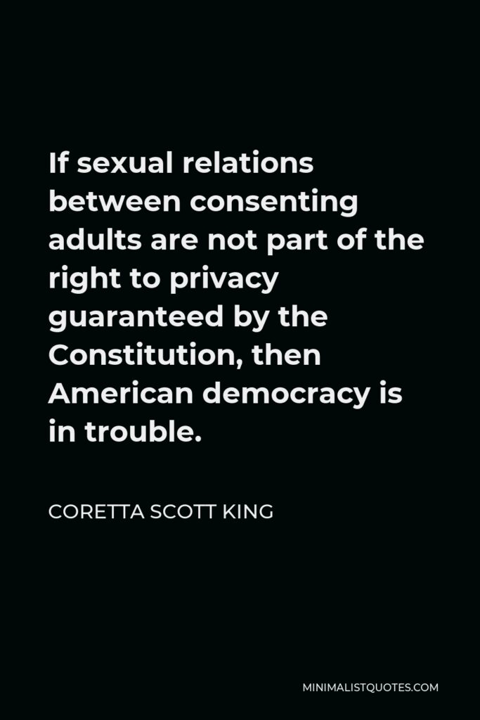 Coretta Scott King Quote - If sexual relations between consenting adults are not part of the right to privacy guaranteed by the Constitution, then American democracy is in trouble.