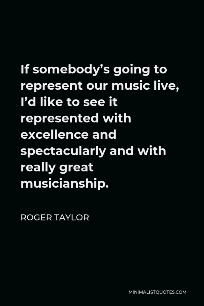Roger Taylor Quote - If somebody’s going to represent our music live, I’d like to see it represented with excellence and spectacularly and with really great musicianship.
