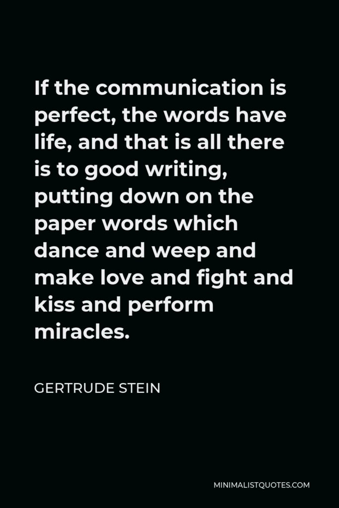 Gertrude Stein Quote - If the communication is perfect, the words have life, and that is all there is to good writing, putting down on the paper words which dance and weep and make love and fight and kiss and perform miracles.