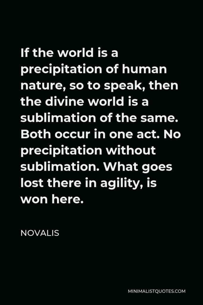 Novalis Quote - If the world is a precipitation of human nature, so to speak, then the divine world is a sublimation of the same. Both occur in one act. No precipitation without sublimation. What goes lost there in agility, is won here.