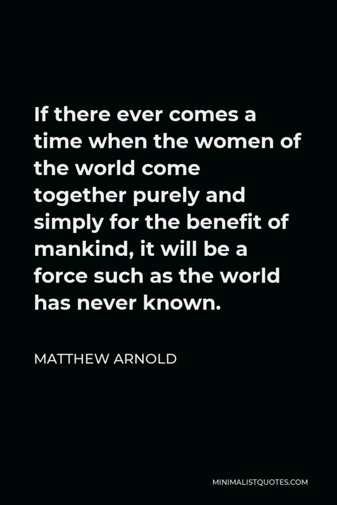 Matthew Arnold Quote - If there ever comes a time when the women of the world come together purely and simply for the benefit of mankind, it will be a force such as the world has never known.