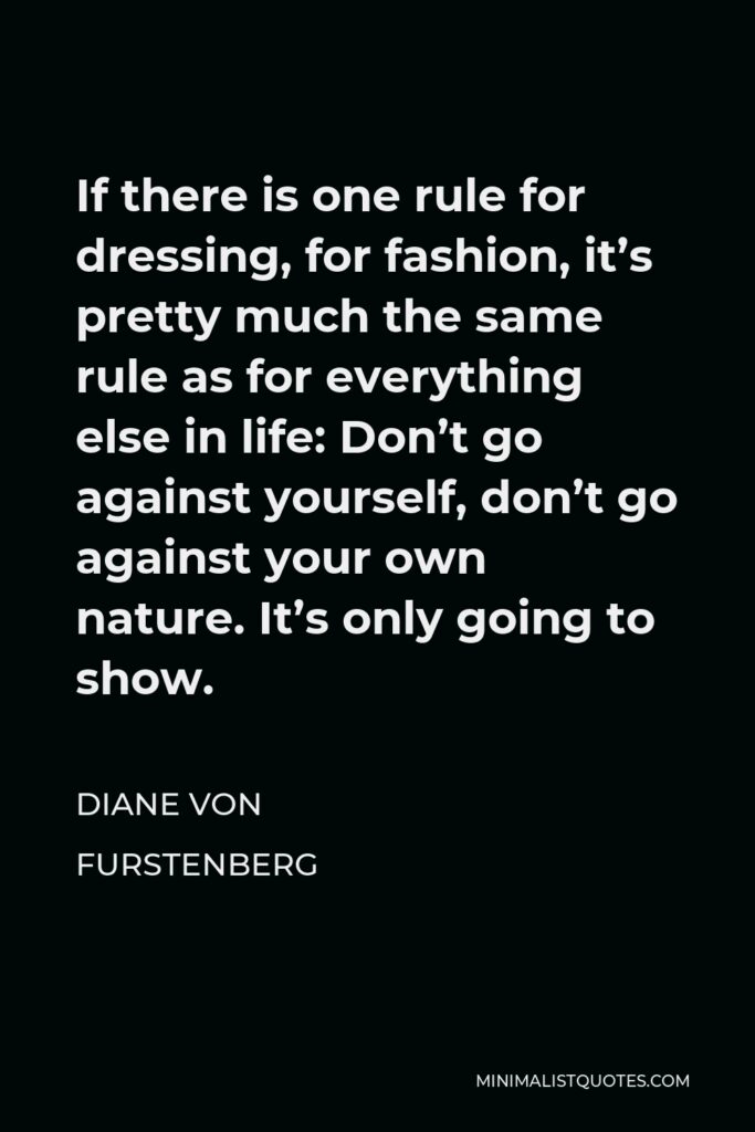 Diane Von Furstenberg Quote - If there is one rule for dressing, for fashion, it’s pretty much the same rule as for everything else in life: Don’t go against yourself, don’t go against your own nature. It’s only going to show.