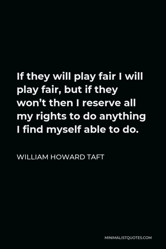 William Howard Taft Quote - If they will play fair I will play fair, but if they won’t then I reserve all my rights to do anything I find myself able to do.