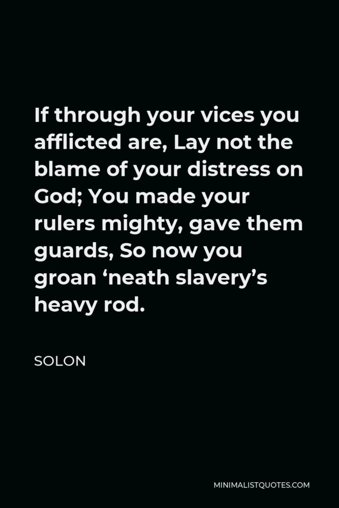Solon Quote - If through your vices you afflicted are, Lay not the blame of your distress on God; You made your rulers mighty, gave them guards, So now you groan ‘neath slavery’s heavy rod.