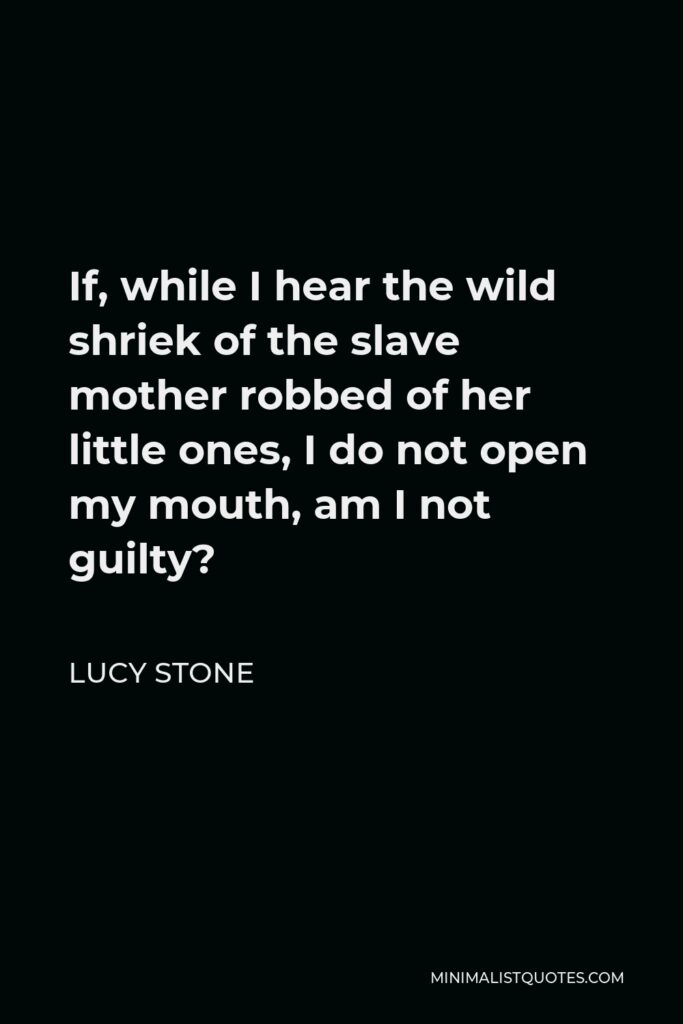 Lucy Stone Quote - If, while I hear the wild shriek of the slave mother robbed of her little ones, I do not open my mouth, am I not guilty?