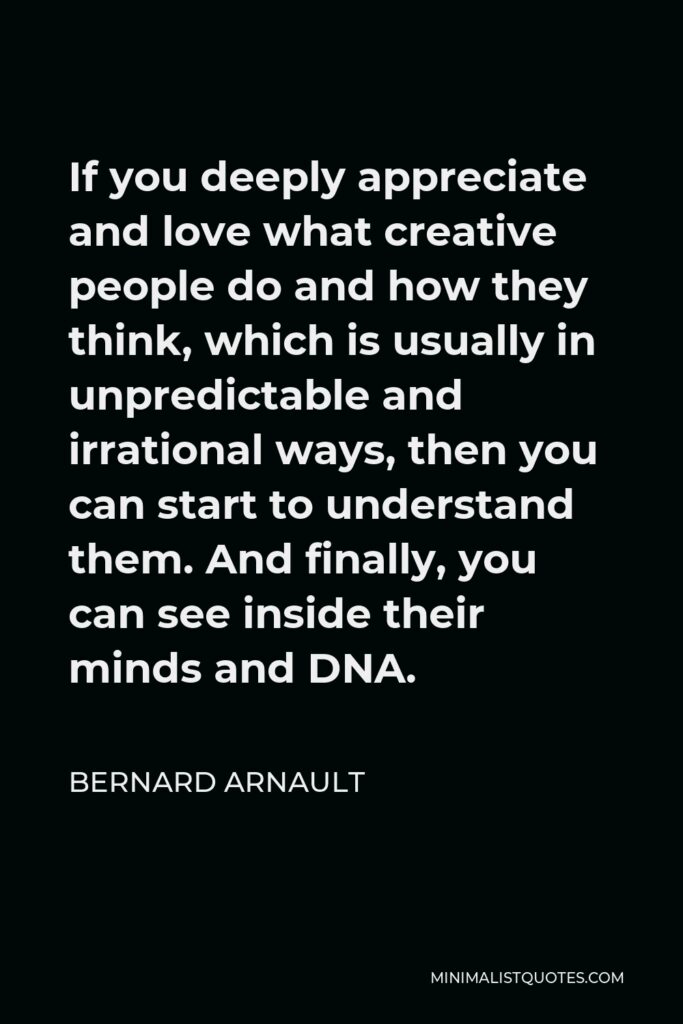 Bernard Arnault Quote - If you deeply appreciate and love what creative people do and how they think, which is usually in unpredictable and irrational ways, then you can start to understand them. And finally, you can see inside their minds and DNA.