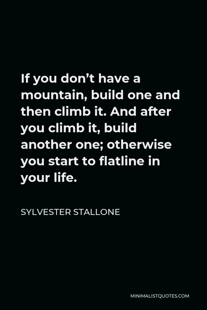 Sylvester Stallone Quote - If you don’t have a mountain, build one and then climb it. And after you climb it, build another one; otherwise you start to flatline in your life.
