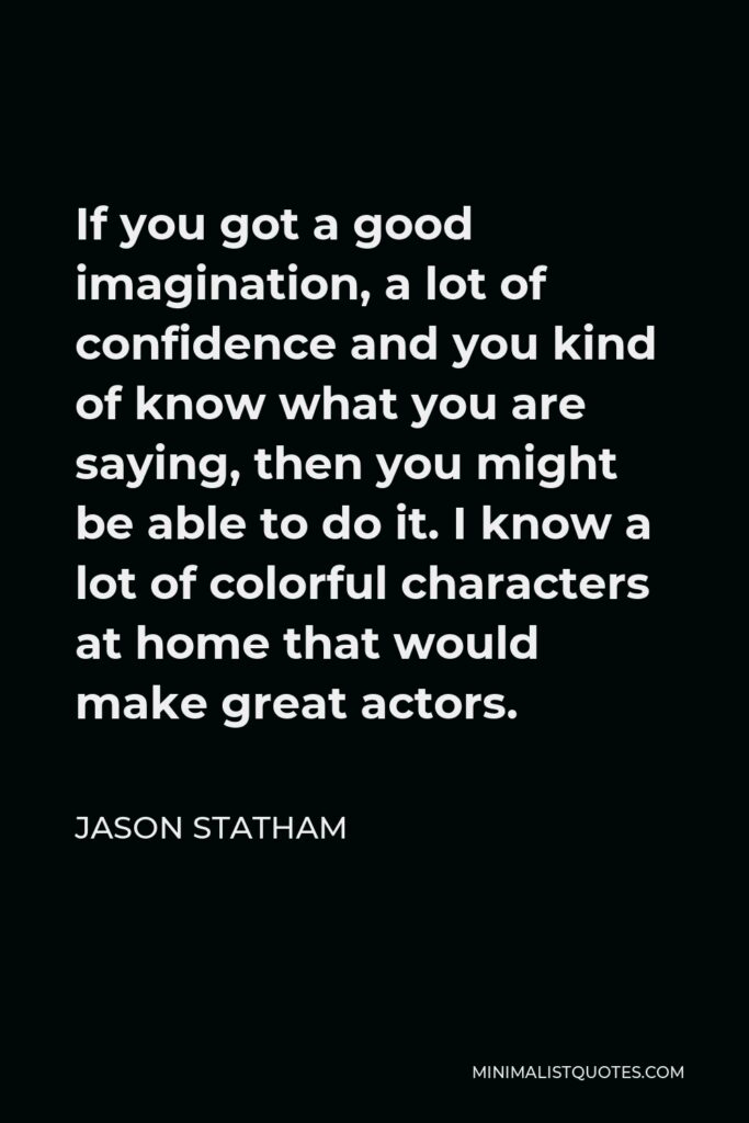 Jason Statham Quote - If you got a good imagination, a lot of confidence and you kind of know what you are saying, then you might be able to do it. I know a lot of colorful characters at home that would make great actors.