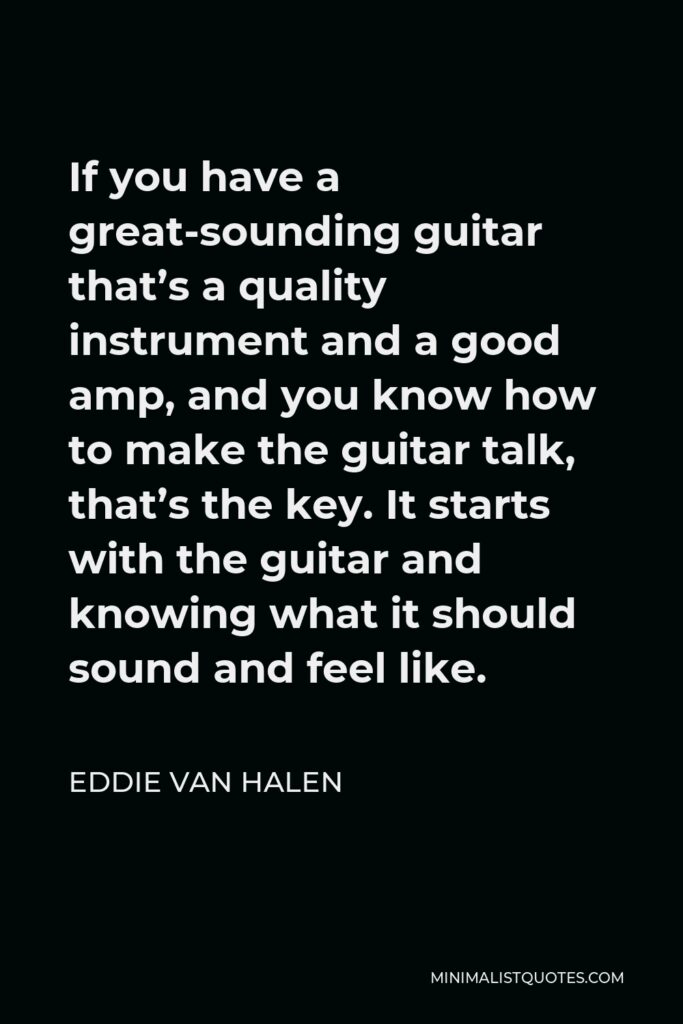 Eddie Van Halen Quote - If you have a great-sounding guitar that’s a quality instrument and a good amp, and you know how to make the guitar talk, that’s the key. It starts with the guitar and knowing what it should sound and feel like.