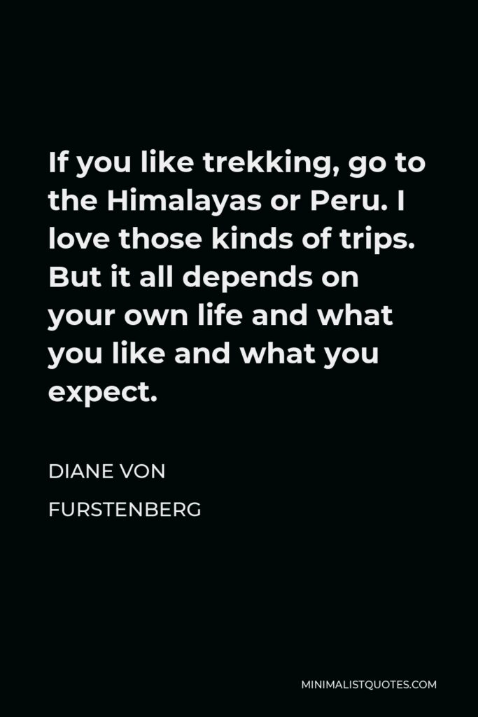 Diane Von Furstenberg Quote - If you like trekking, go to the Himalayas or Peru. I love those kinds of trips. But it all depends on your own life and what you like and what you expect.