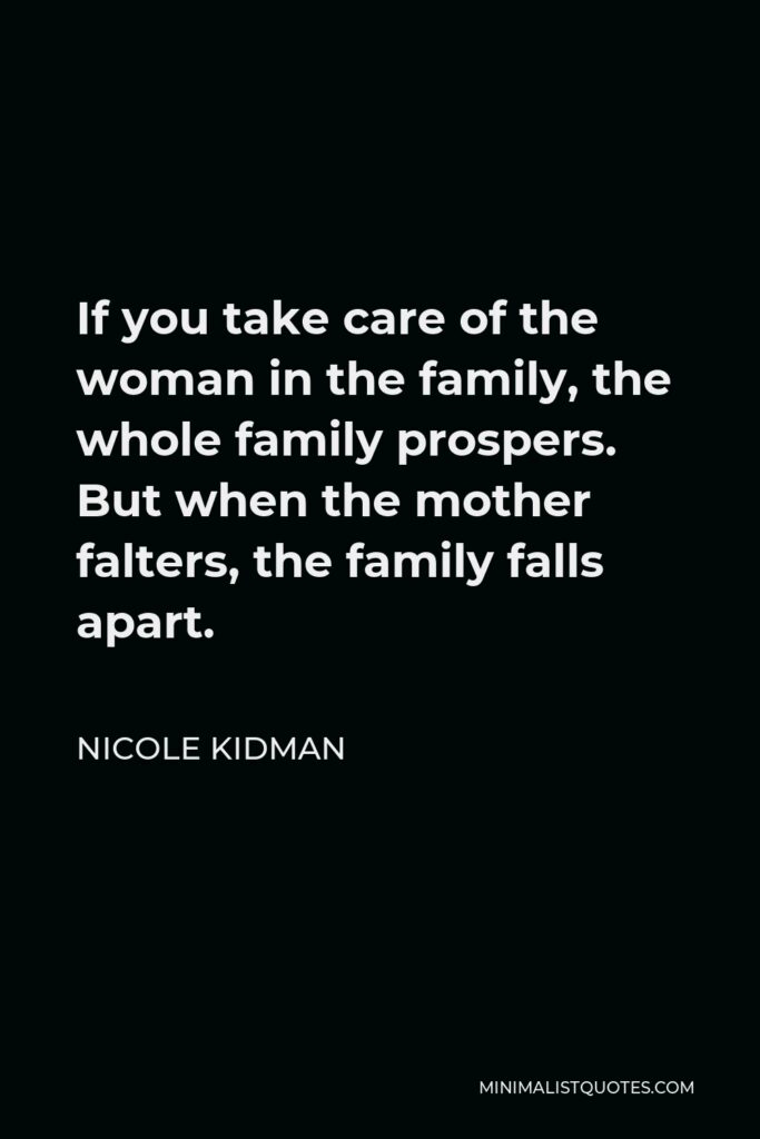 Nicole Kidman Quote - If you take care of the woman in the family, the whole family prospers. But when the mother falters, the family falls apart.